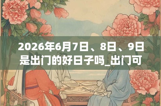 2026年6月7日、8日、9日是出门的好日子吗_出门可以吗