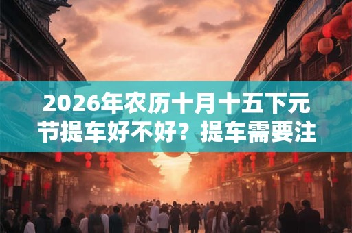 2026年农历十月十五下元节提车好不好？提车需要注意什么？