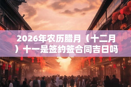 2026年农历腊月（十二月）十一是签约签合同吉日吗？