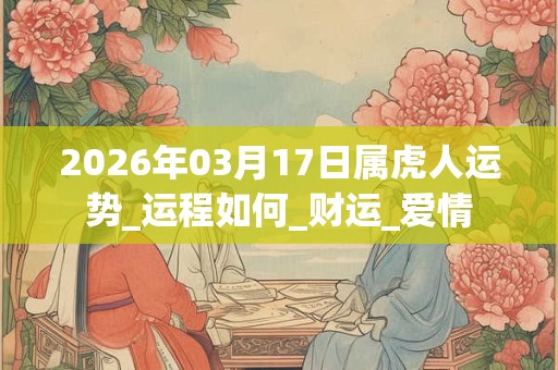 2026年03月17日属虎人运势_运程如何_财运_爱情