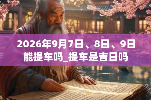 2026年9月7日、8日、9日能提车吗_提车是吉日吗