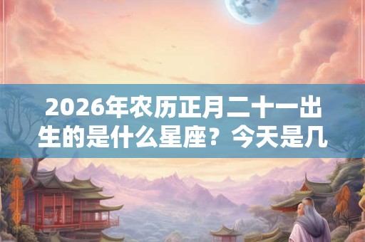 2026年农历正月二十一出生的是什么星座？今天是几号