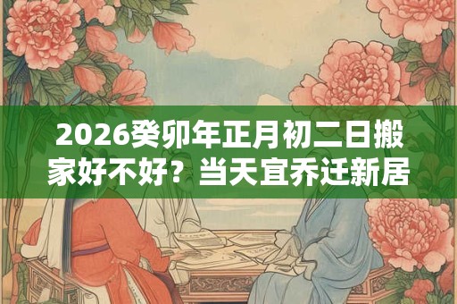 2026癸卯年正月初二日搬家好不好？当天宜乔迁新居吗？