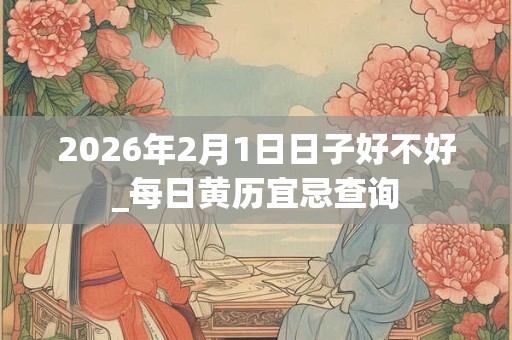 2026年2月1日日子好不好_每日黄历宜忌查询