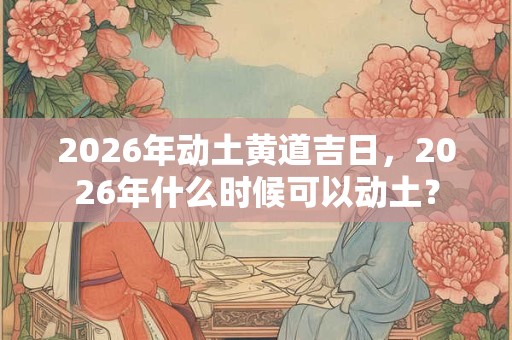 2026年动土黄道吉日,2026年什么时候可以动土? 2026年动土黄道吉日,2026年什么时候可以动土?