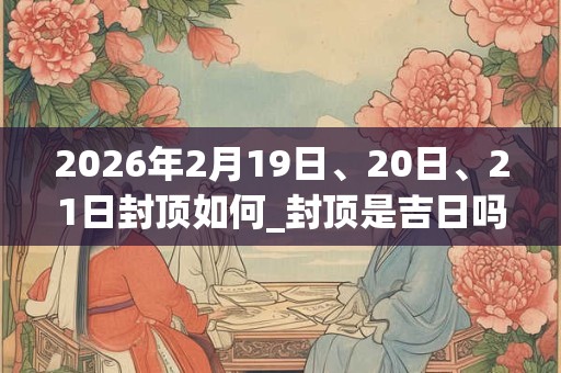 2026年2月19日、20日、21日封顶如何_封顶是吉日吗