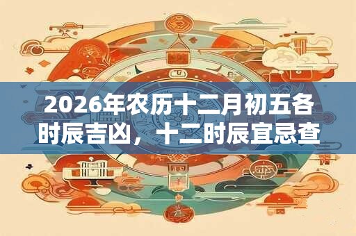 2026年农历十二月初五各时辰吉凶,十二时辰宜忌查询 2026年农历十二月初五各时辰吉凶,十二时辰宜忌查询