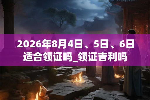 2026年8月4日、5日、6日适合领证吗_领证吉利吗