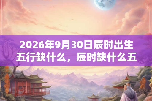 2026年9月30日辰时出生五行缺什么，辰时缺什么五行