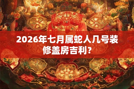 2026年七月属蛇人几号装修盖房吉利? 2026年七月属蛇人几号装修盖房吉利?