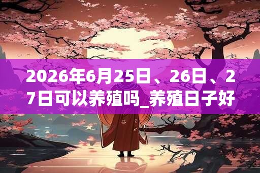 2026年6月25日、26日、27日可以养殖吗_养殖日子好吗 2026年6月25日、26日、27日可以养殖吗_养殖日子好吗