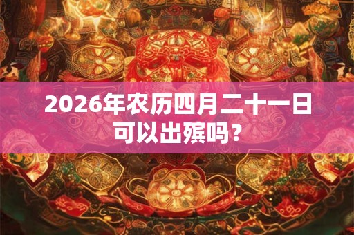 2026年农历四月二十一日可以出殡吗? 2026年农历四月二十一日可以出殡吗?