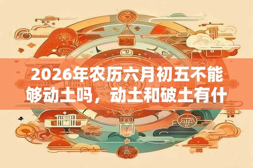 2026年农历六月初五不能够动土吗，动土和破土有什么区别？