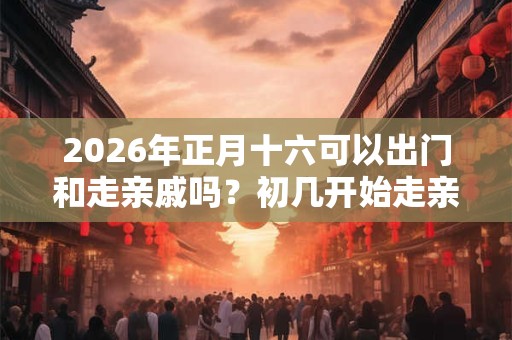 2026年正月十六可以出门和走亲戚吗？初几开始走亲戚？