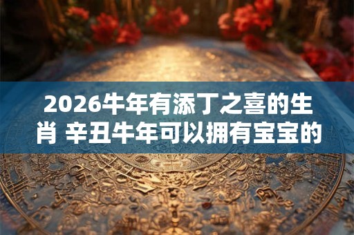 2026牛年有添丁之喜的生肖 辛丑牛年可以拥有宝宝的生肖