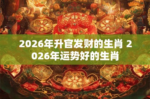 2026年升官发财的生肖 2026年运势好的生肖