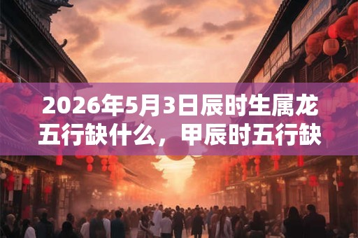2026年5月3日辰时生属龙五行缺什么,甲辰时五行缺什么 2026年5月3日辰时生属龙五行缺什么,甲辰时五行缺什么