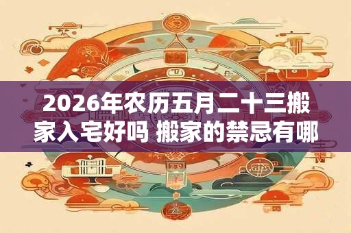 2026年农历五月二十三搬家入宅好吗 搬家的禁忌有哪些