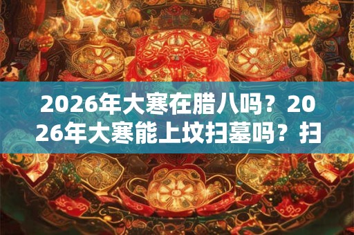 2026年大寒在腊八吗?2026年大寒能上坟扫墓吗?扫墓一般要几点? 2026年大寒在腊八吗?2026年大寒能上坟扫墓吗?扫墓一般要几点?