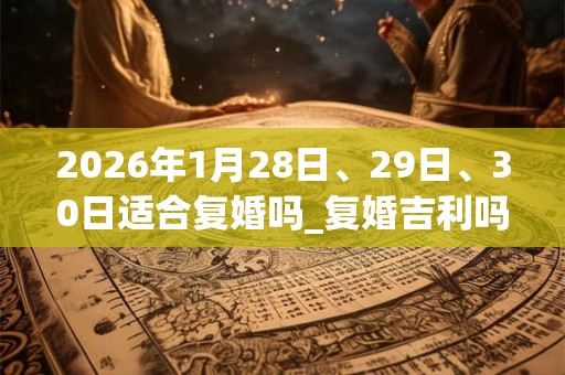 2026年1月28日、29日、30日适合复婚吗_复婚吉利吗