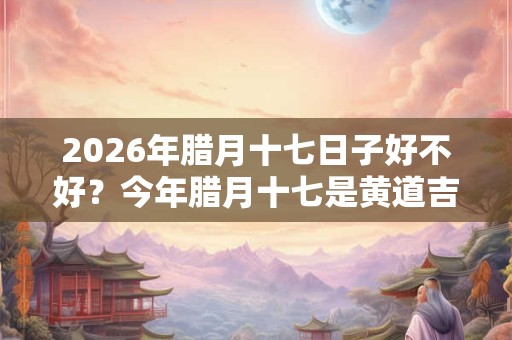 2026年腊月十七日子好不好？今年腊月十七是黄道吉日吗