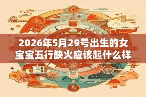 2026年5月29号出生的女宝宝五行缺火应该起什么样的名字 2026年5月29号出生的女宝宝五行缺火应该起什么样的名字