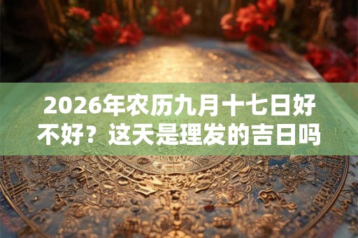 2026年农历九月十七日好不好?这天是理发的吉日吗? 2026年农历九月十七日好不好?这天是理发的吉日吗?