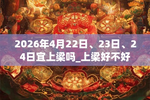 2026年4月22日、23日、24日宜上梁吗_上梁好不好 2026年4月22日、23日、24日宜上梁吗_上梁好不好