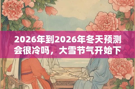 2026年到2026年冬天预测会很冷吗,大雪节气开始下雪吗? 2026年到2026年冬天预测会很冷吗,大雪节气开始下雪吗?