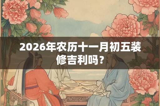 2026年农历十一月初五装修吉利吗? 2026年农历十一月初五装修吉利吗?
