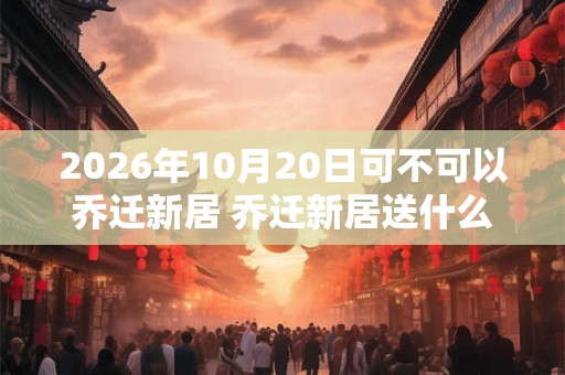 2026年10月20日可不可以乔迁新居 乔迁新居送什么绿植 2026年10月20日可不可以乔迁新居 乔迁新居送什么绿植