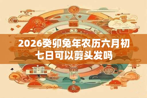 2026癸卯兔年农历六月初七日可以剪头发吗