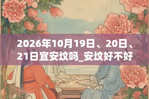 2026年10月19日、20日、21日宜安坟吗_安坟好不好 2026年10月19日、20日、21日宜安坟吗_安坟好不好
