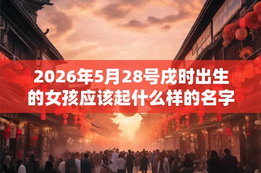 2026年5月28号戌时出生的女孩应该起什么样的名字 2026年5月28号戌时出生的女孩应该起什么样的名字