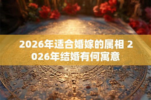 2026年适合婚嫁的属相 2026年结婚有何寓意 2026年适合婚嫁的属相 2026年结婚有何寓意