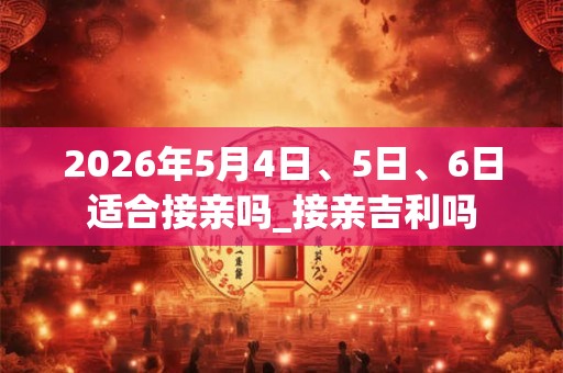 2026年5月4日、5日、6日适合接亲吗_接亲吉利吗 2026年5月4日、5日、6日适合接亲吗_接亲吉利吗