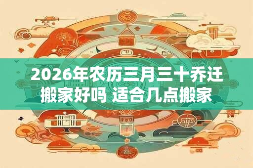 2026年农历三月三十乔迁搬家好吗 适合几点搬家 2026年农历三月三十乔迁搬家好吗 适合几点搬家