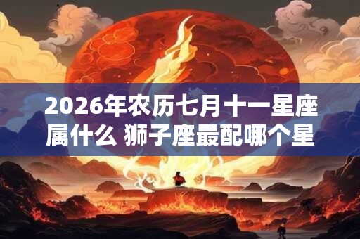 2026年农历七月十一星座属什么 狮子座最配哪个星座 2026年农历七月十一星座属什么 狮子座最配哪个星座