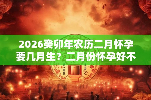 2026癸卯年农历二月怀孕要几月生？二月份怀孕好不好