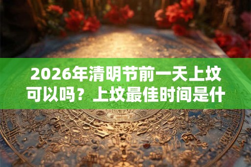 2026年清明节前一天上坟可以吗?上坟最佳时间是什么? 2026年清明节前一天上坟可以吗?上坟最佳时间是什么?