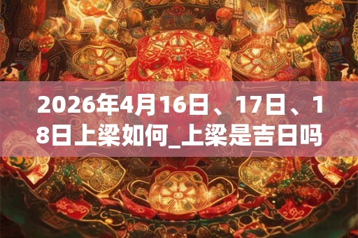 2026年4月16日、17日、18日上梁如何_上梁是吉日吗