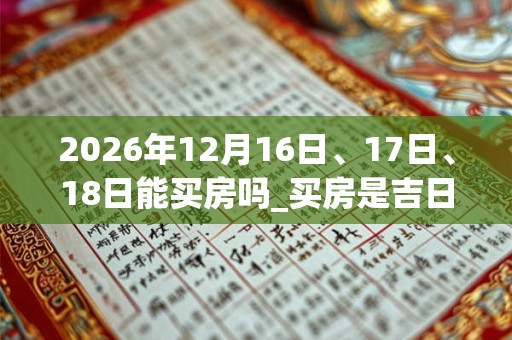 2026年12月16日、17日、18日能买房吗_买房是吉日吗