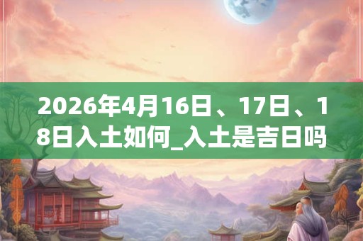 2026年4月16日、17日、18日入土如何_入土是吉日吗