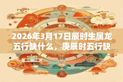 2026年3月17日辰时生属龙五行缺什么，庚辰时五行缺什么