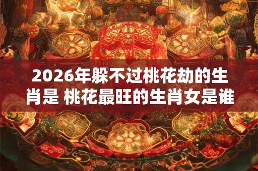 2026年躲不过桃花劫的生肖是 桃花最旺的生肖女是谁 2026年躲不过桃花劫的生肖是 桃花最旺的生肖女是谁