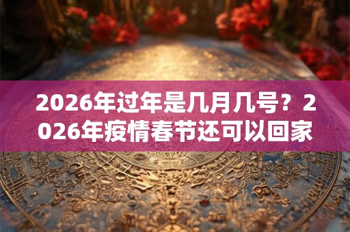 2026年过年是几月几号?2026年疫情春节还可以回家吗? 2026年过年是几月几号?2026年疫情春节还可以回家吗?