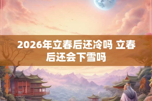 2026年立春后还冷吗 立春后还会下雪吗 2026年立春后还冷吗 立春后还会下雪吗