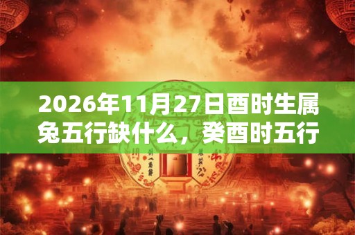 2026年11月27日酉时生属兔五行缺什么，癸酉时五行缺什么