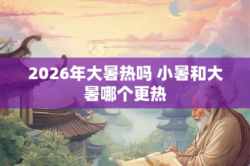 2026年大暑热吗 小暑和大暑哪个更热