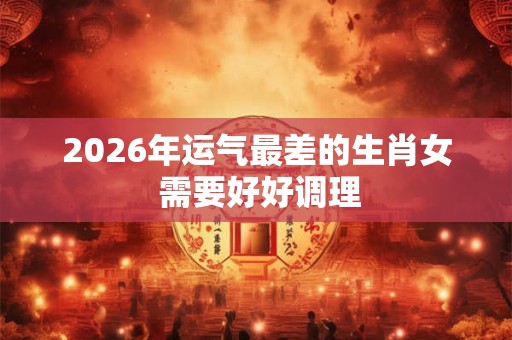 2026年运气最差的生肖女 需要好好调理 2026年运气最差的生肖女 需要好好调理